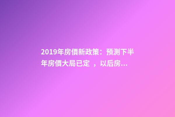 2019年房價新政策：預測下半年房價大局已定，以后房價會跌還是會漲？